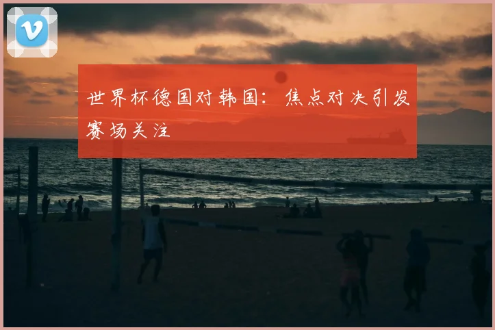 世界杯德国对韩国:焦点对决引发赛场关注