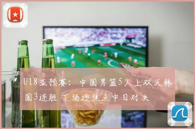 U18亚预赛：中国男篮5人上双灭韩国3连胜 下场迎焦点中日对决