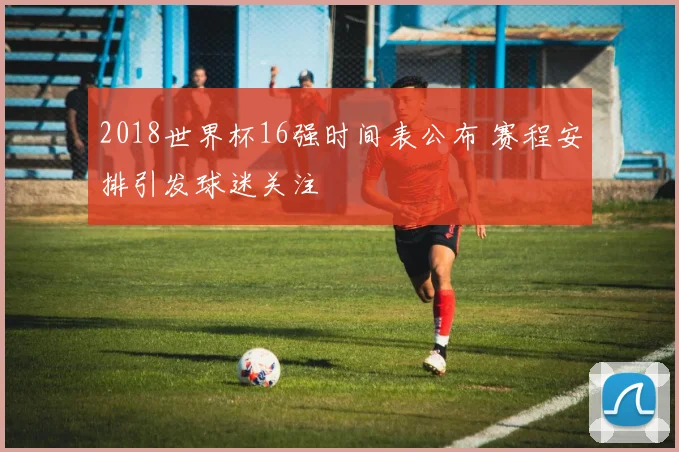 2018世界杯16强时间表公布 赛程安排引发球迷关注