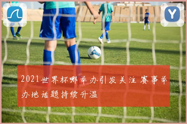 2021世界杯哪举办引发关注 赛事举办地话题持续升温