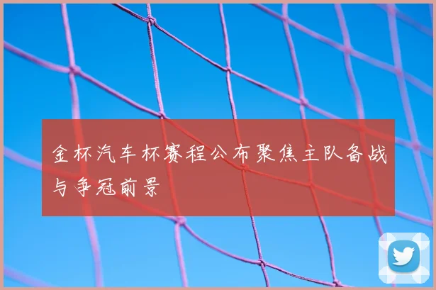 金杯汽车杯赛程公布聚焦主队备战与争冠前景