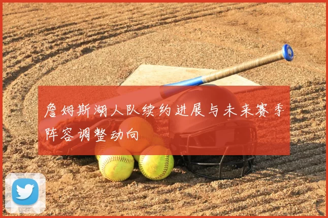 詹姆斯湖人队续约进展与未来赛季阵容调整动向