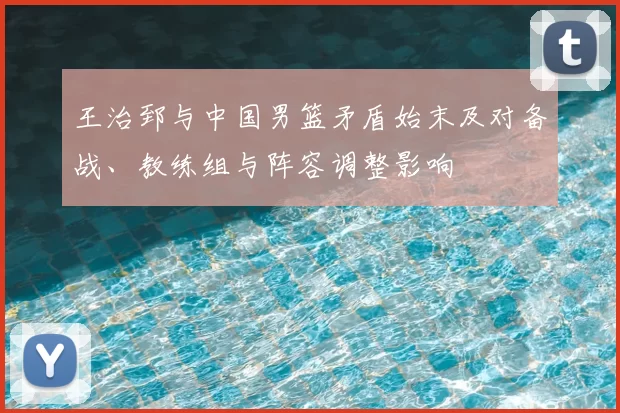 王治郅与中国男篮矛盾始末及对备战、教练组与阵容调整影响
