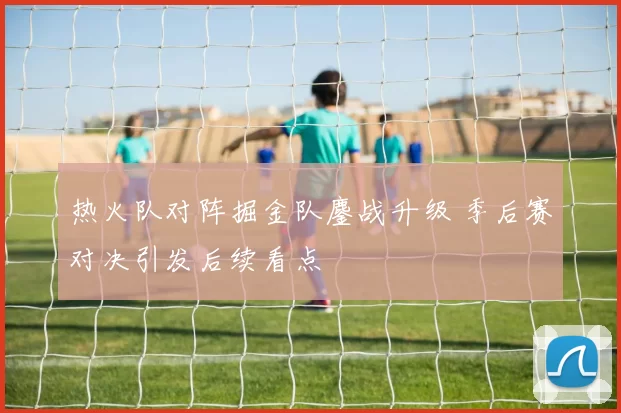 热火队对阵掘金队鏖战升级 季后赛对决引发后续看点