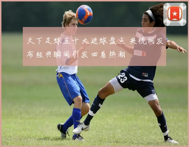 天下足球五十大进球盘点 央视网发布经典瞬间引发回看热潮