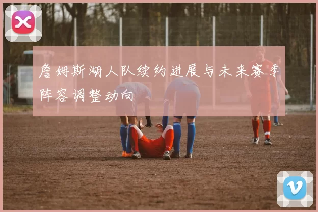 詹姆斯湖人队续约进展与未来赛季阵容调整动向