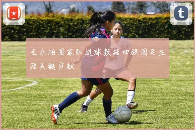 王永珀国家队进球数据回顾国足生涯关键贡献