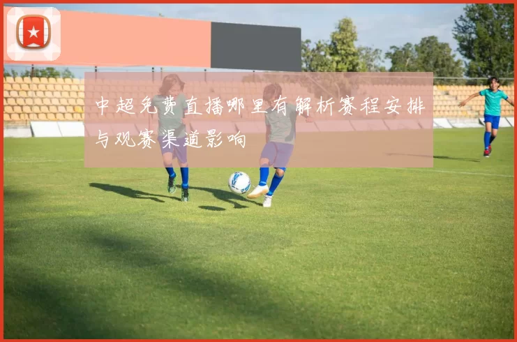 中超免费直播哪里有解析赛程安排与观赛渠道影响
