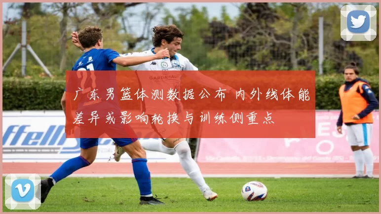 广东男篮体测数据公布 内外线体能差异或影响轮换与训练侧重点