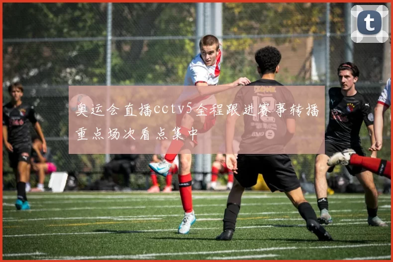 奥运会直播cctv5全程跟进赛事转播重点场次看点集中