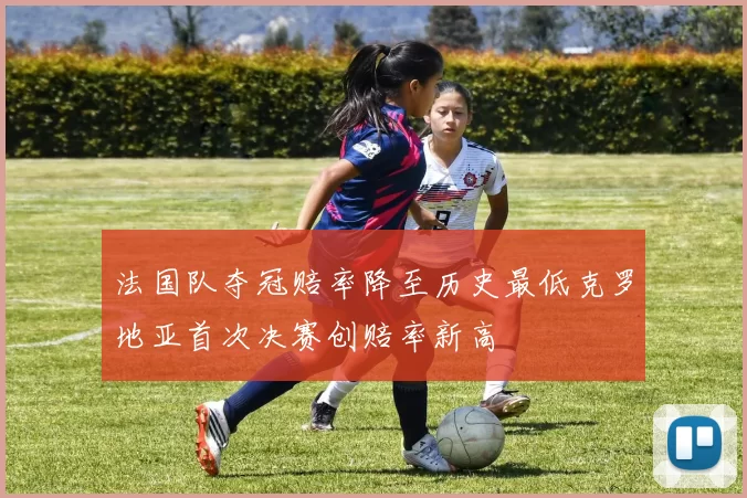 法国队夺冠赔率降至历史最低克罗地亚首次决赛创赔率新高