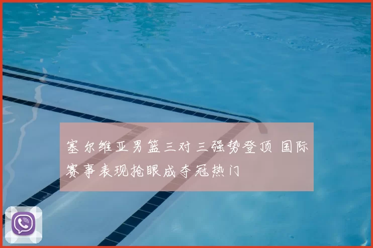 塞尔维亚男篮三对三强势登顶 国际赛事表现抢眼成夺冠热门