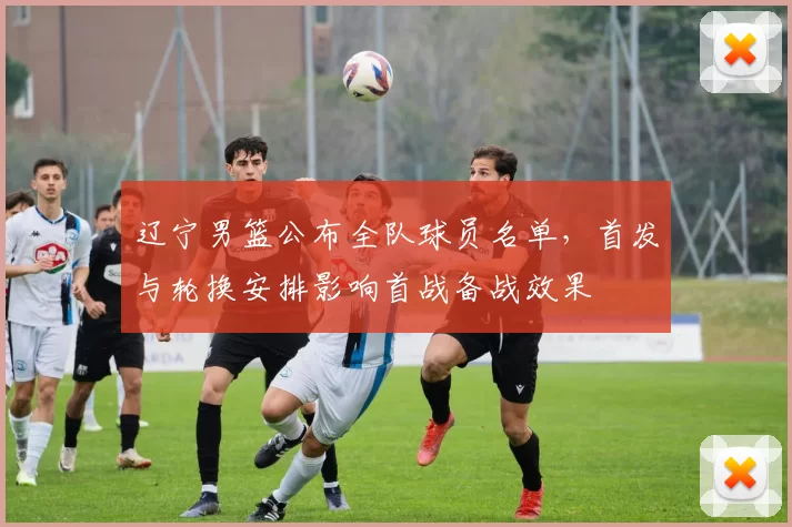 辽宁男篮公布全队球员名单，首发与轮换安排影响首战备战效果