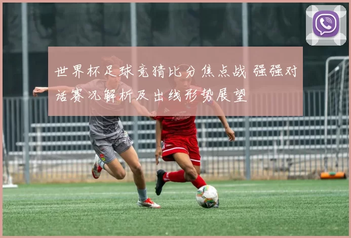 世界杯足球竞猜比分焦点战 强强对话赛况解析及出线形势展望