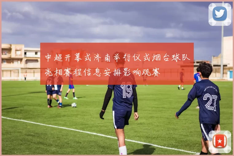 中超开幕式济南举行仪式烟台球队亮相赛程信息安排影响观赛