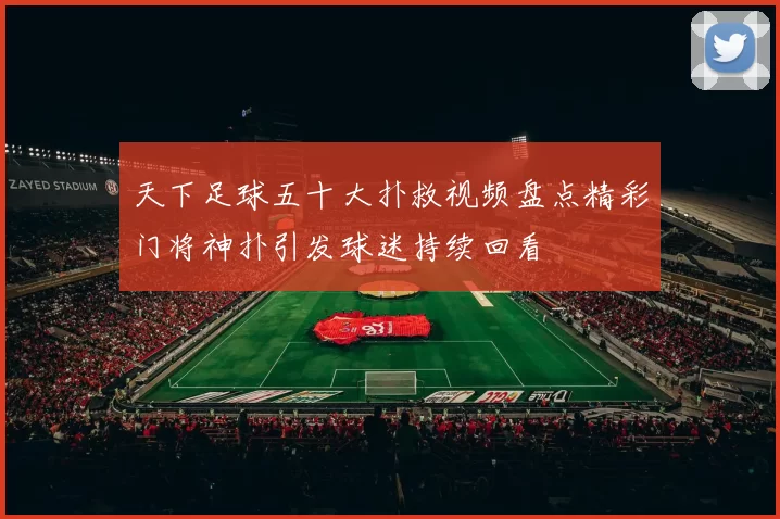 天下足球五十大扑救视频盘点精彩门将神扑引发球迷持续回看