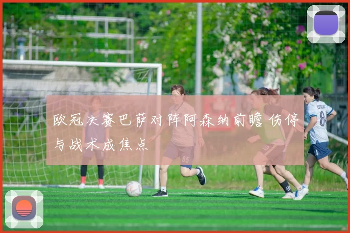 欧冠决赛巴萨对阵阿森纳前瞻 伤停与战术成焦点