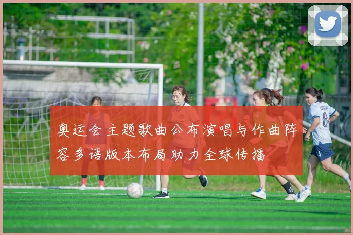 奥运会主题歌曲公布演唱与作曲阵容多语版本布局助力全球传播