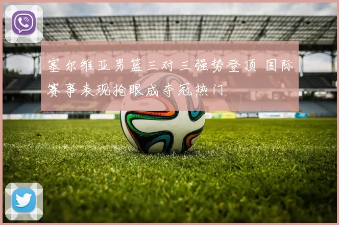 塞尔维亚男篮三对三强势登顶 国际赛事表现抢眼成夺冠热门