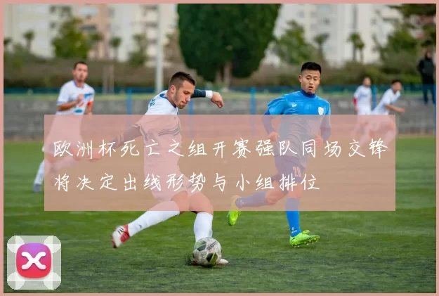 欧洲杯死亡之组开赛强队同场交锋将决定出线形势与小组排位