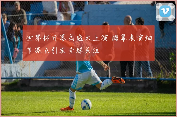 世界杯开幕式盛大上演 揭幕表演细节亮点引发全球关注