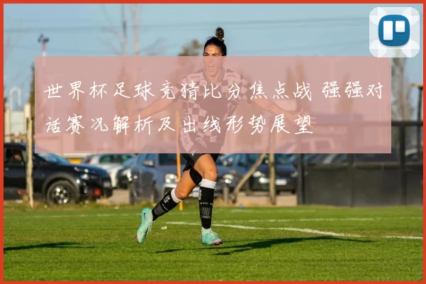 世界杯足球竞猜比分焦点战 强强对话赛况解析及出线形势展望