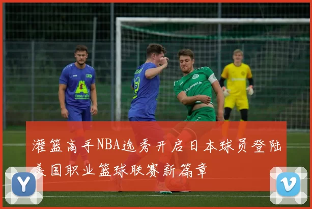 灌篮高手NBA选秀开启日本球员登陆美国职业篮球联赛新篇章