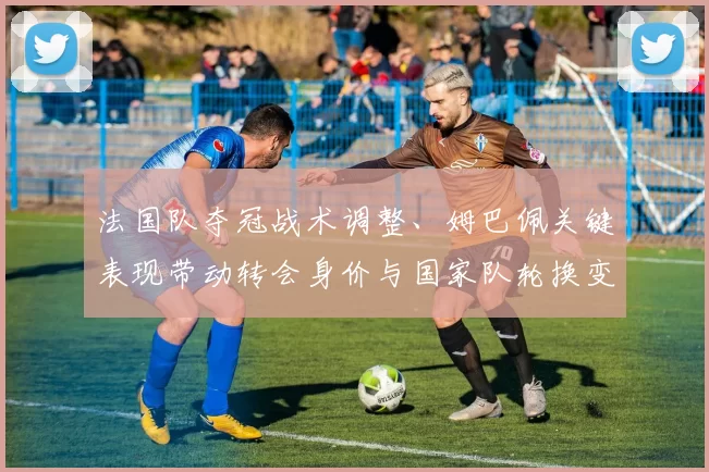 法国队夺冠战术调整、姆巴佩关键表现带动转会身价与国家队轮换变化