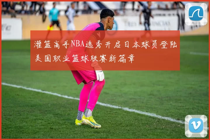 灌篮高手NBA选秀开启日本球员登陆美国职业篮球联赛新篇章